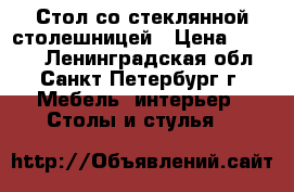 Стол со стеклянной столешницей › Цена ­ 5 460 - Ленинградская обл., Санкт-Петербург г. Мебель, интерьер » Столы и стулья   